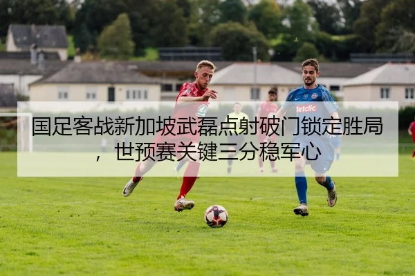 国足客战新加坡武磊点射破门锁定胜局，世预赛关键三分稳军心