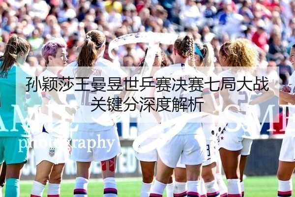 孙颖莎王曼昱世乒赛决赛七局大战关键分深度解析