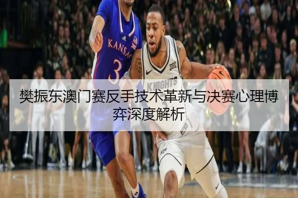 樊振东澳门赛反手技术革新与决赛心理博弈深度解析