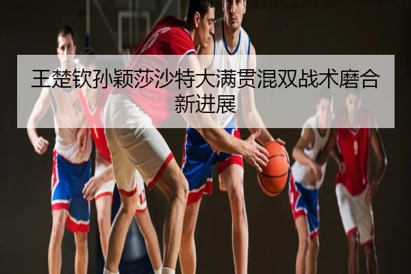 王楚钦孙颖莎沙特大满贯混双战术磨合新进展