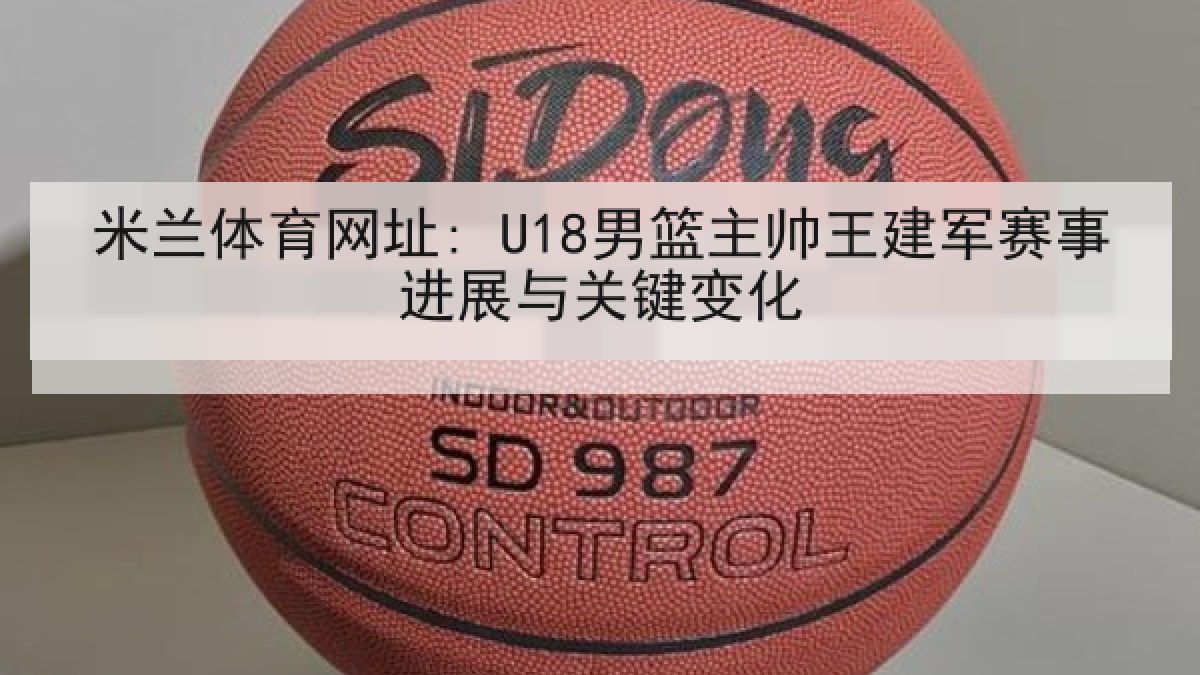 米兰体育网址: U18男篮主帅王建军赛事进展与关键变化 米兰体育网址: U18男篮主帅王建军赛事进展与关键变化