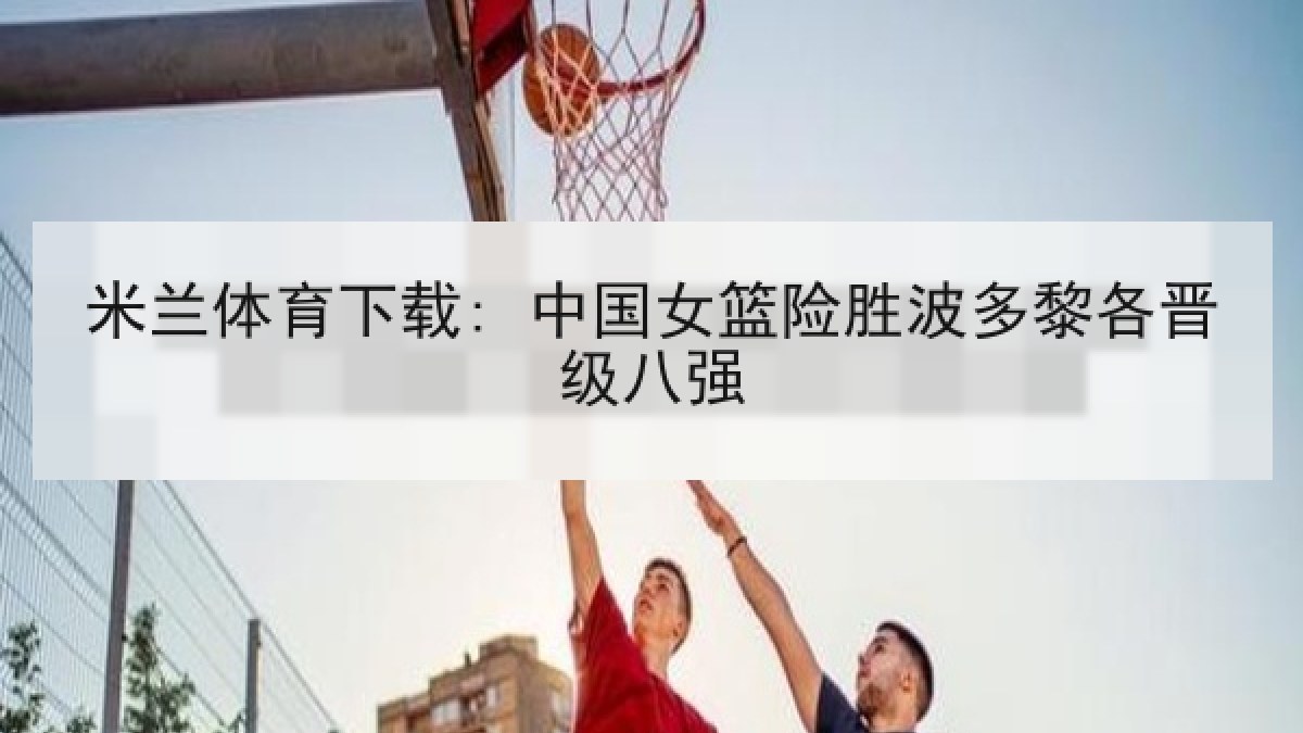 米兰体育下载: 中国女篮险胜波多黎各晋级八强